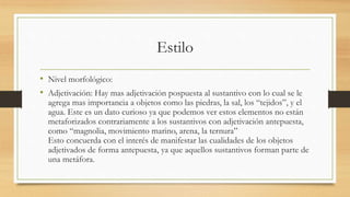 Estilo
• Nivel morfológico:
• Adjetivación: Hay mas adjetivación pospuesta al sustantivo con lo cual se le
agrega mas importancia a objetos como las piedras, la sal, los “tejidos”, y el
agua. Este es un dato curioso ya que podemos ver estos elementos no están
metaforizados contrariamente a los sustantivos con adjetivación antepuesta,
como “magnolia, movimiento marino, arena, la ternura”
Esto concuerda con el interés de manifestar las cualidades de los objetos
adjetivados de forma antepuesta, ya que aquellos sustantivos forman parte de
una metáfora.
 