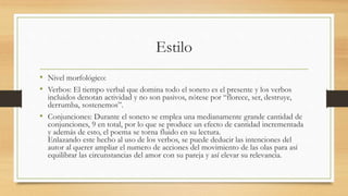 Estilo
• Nivel morfológico:
• Verbos: El tiempo verbal que domina todo el soneto es el presente y los verbos
incluidos denotan actividad y no son pasivos, nótese por “florece, ser, destruye,
derrumba, sostenemos”.
• Conjunciones: Durante el soneto se emplea una medianamente grande cantidad de
conjunciones, 9 en total, por lo que se produce un efecto de cantidad incrementada
y además de esto, el poema se torna fluido en su lectura.
Enlazando este hecho al uso de los verbos, se puede deducir las intenciones del
autor al querer ampliar el numero de acciones del movimiento de las olas para así
equilibrar las circunstancias del amor con su pareja y así elevar su relevancia.
 