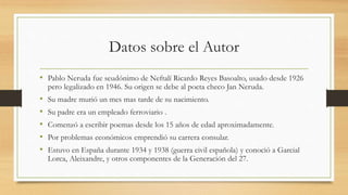 Datos sobre el Autor
• Pablo Neruda fue seudónimo de Neftalí Ricardo Reyes Basoalto, usado desde 1926
pero legalizado en 1946. Su origen se debe al poeta checo Jan Neruda.
• Su madre murió un mes mas tarde de su nacimiento.
• Su padre era un empleado ferroviario .
• Comenzó a escribir poemas desde los 15 años de edad aproximadamente.
• Por problemas económicos emprendió su carrera consular.
• Estuvo en España durante 1934 y 1938 (guerra civil española) y conoció a Garcial
Lorca, Aleixandre, y otros componentes de la Generación del 27.
 