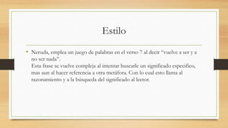 Estilo
• Neruda, emplea un juego de palabras en el verso 7 al decir “vuelve a ser y a
no ser nada”.
Esta frase se vuelve compleja al intentar buscarle un significado especifico,
mas aun al hacer referencia a otra metáfora. Con lo cual esto llama al
razonamiento y a la búsqueda del significado al lector.
 