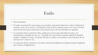 Estilo
• Nivel sintáctico:
• El orden oracional: El autor juega con el orden oracional al ubicar los verbos al final de la
oración, como en el verso 6 o al ubicarlo al inicio de la oración como en el verso 10. Esto
trata de dar una mayor relevancia a las acciones que a los involucrados en aquellas.
• La extensión de las oraciones: Muy usadas por el autor para describir las olas y sus
movimientos. Ejemplo de esto es “ Al golpe de la ola contra la piedra indócil la claridad
estalla y establece su rosa y el circulo del mar se reduce a un racimo, a una sola gota de sal
azul que cae” (versos 1-4).
• La extensión de las oraciones y el orden oracional configuran una figura retorica empleada
por el autor; el Hipérbaton.
 
