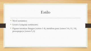 Estilo
• Nivel semántico:
• Léxico: Lenguaje semineutro.
• Figuras retoricas: Imagen (versos 1-4), metáfora pura (versos 3-6, 11, 14),
prosopopeya (versos 5, 6)
 
