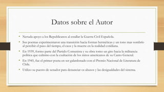 Datos sobre el Autor
• Neruda apoyo a los Republicanos al estallar la Guerra Civil Española.
• Sus poemas experimentaron una transición hacia formas herméticas y un tono mas sombrío
al percibir el paso del tiempo, el caos y la muerte en la realidad cotidiana.
• En 1939, formo parte del Partido Comunista y su obra tomo un giro hacia la militancia
política que culmino con la exaltación de los mitos americanos de su Canto General.
• En 1945, fue el primer poeta en ser galardonado con el Premio Nacional de Literatura de
Chile.
• Utilizo su puesto de senador para denunciar os abusos y las desigualdades del sistema.
 