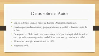 Datos sobre el Autor
• Viajó a la URSS, China y países de Europa Oriental (Comunistas).
• Escribió poemas laudatorios y propagandísticos y recibió el Premio Lenin de
la Paz.
• De regreso en Chile, inicio una nueva etapa en la que la simplicidad formal se
correspondió con una gran intensidad lirica y un tono general de serenidad.
• Alcanzo su prestigio internacional en 1971.
• Muere en 1973.
 