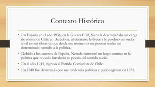 Contexto Histórico
• En España en el año 1936, en la Guerra Civil, Neruda desempañaba un carga
de cónsul de Chile en Barcelona, al desatarse la Guerra le produjo un vuelco
total en sus obras ya que desde ese momento sus poesías tenían un
determinado sentido a la política.
• Debido a los sucesos de España, Neruda comenzó un largo camino en la
política que no solo fortaleció su poesía del sentido social.
• En el año 1945, ingresó al Partido Comunista de Chile.
• En 1948 fue desterrado por sus tendencia políticas y pudo regresar en 1952.
 