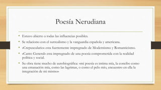 Poesía Nerudiana
• Estuvo abierto a todas las influencias posibles.
• Se relaciono con el surrealismo y la vanguardia española y americana.
• «Crepusculario» esta fuertemente impregnado de Modernismo y Romanticismo.
• «Canto General» esta impregnado de una poesía comprometida con la realidad
política y social.
• Su obra tiene mucho de autobiográfica: «mi poesía es intima mía, la concibo como
una emanación mía, como las lagrimas, o como el pelo mío, encuentro en ella la
integración de mi mismo»
 
