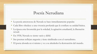 Poesía Nerudiana
• La poesía amorososa de Neruda se hace inmediatamente popular.
• Cada libro obedece a una vivencia profunda que le confiere su unidad básica.
• La época esta favorecida por la soledad, la agitación estudiantil, la liberación
sexual.
• En 1930, Neruda se siente vacío y débil.
• Sus poemas reflejan angustia y tiene similitudes con el surrealismo.
• El poeta ahonda en si mismo y ve a su alrededor la destrucción del mundo.
 