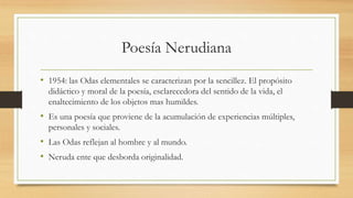 Poesía Nerudiana
• 1954: las Odas elementales se caracterizan por la sencillez. El propósito
didáctico y moral de la poesía, esclarecedora del sentido de la vida, el
enaltecimiento de los objetos mas humildes.
• Es una poesía que proviene de la acumulación de experiencias múltiples,
personales y sociales.
• Las Odas reflejan al hombre y al mundo.
• Neruda ente que desborda originalidad.
 