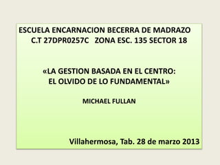 ESCUELA ENCARNACION BECERRA DE MADRAZO 
C.T 27DPR0257C ZONA ESC. 135 SECTOR 18 
«LA GESTION BASADA EN EL CENTRO: 
EL OLVIDO DE LO FUNDAMENTAL» 
MICHAEL FULLAN 
Villahermosa, Tab. 28 de marzo 2013 
 