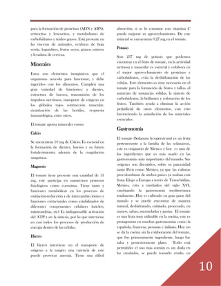 10
para la formación de proteínas (ADN y ARN),
eritrocitos y leucocitos, y metabolismo de
carbohidratos y ácidos grasos. Está presente en
las vísceras de animales, verduras de hoja
verde, legumbres, frutos secos, granos enteros
y levadura de cerveza.
Minerales
Estos son elementos inorgánicos que el
organismo necesita para funcionar, y debe
ingerirlos con los alimentos. Cumplen una
gran variedad de funciones: y dientes,
estructura de huesos, transmisión de los
impulsos nerviosos, transporte de oxígeno en
los glóbulos rojos contracción muscular,
cicatrización de las heridas, respuesta
inmunológica, entre otros.
El tomate aporta minerales como:
Calcio
Se encuentran 10 mg de Calcio. Es esencial en
la formación de dientes, huesos y su futuro
fortalecimiento; además de la coagulación
sanguínea.
Magnesio
El tomate tiene presente una cantidad de 11
mg, este participa en numerosos procesos
fisiológicos como coenzima. Tiene tanto y
funciones metabólicas en los procesos de
oxidación-reducción y de intercambio iónico y
funciones estructurales como estabilizador de
diferentes componentes celulares (núcleo,
mitocondrias, etc) Es indispensable activación
del ATP y en la síntesis, por lo que interviene
en casi todos los procesos de producción de
energía dentro de las células.
Hierro
El hierro interviene en el transporte de
oxígeno a la sangre; una carencia de este
puede provocar anemia. Tiene una difícil
absorción, si se lo consume con vitamina C
puede mejorar su aprovechamiento. De este
mineral se encuentran 0.27 mg en el tomate.
Potasio
Son 237 mg de potasio que podemos
encontrar en el fruto de tomate, en la actividad
nerviosa y muscular es esencial y colabora en
el mejor aprovechamiento de proteínas y
carbohidratos, evita la deshidratación de las
células. Este elemento es muy necesario en el
tomate para la formación de frutos y tallos, el
aumento de sustancias sólidas, la síntesis de
carbohidratos, la brillantez y coloración de los
frutos. También ayuda a eliminar la acción
perjudicial de otros elementos, con esto
favoreciendo la asimilación de los minerales
esenciales.
Gastronomía
El tomate (Solanum lycopersicum) es un fruta
perteneciente a la familia de las solanáceas,
este es originario de México y hoy es uno de
los ingredientes que es más usado en las
gastronomías más importantes del mundo. Sus
orígenes son discutidos, sobre su paternidad
tanto Perú como México, ya que las culturas
precolombinas de ambos países ya usaban esta
fruta. Llego a Europa a través de Tenochtitlan,
México, esto a mediados del siglo XVI,
cambiando la gastronomía mediterránea
totalmente. Hoy es cultivado en gran parte del
mundo y se puede encontrar de manera
natural, deshidratado, enlatado, procesado, en
zumos, salsas, mermeladas y pastas. El tomate
es una fruta muy utilizable en la cocina, este es
protagonista en muchas gastronomías como la
española, francesa, peruana e italiana. Hoy no
se da la cocina sin la colaboración del tomate,
que fue primeramente ingrediente, luego fue
salsa y posteriormente plato. Todo está
permitido: el uso más común es sin duda en
las ensaladas, se puede tomarlo crudo, en
 