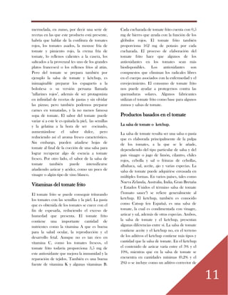 11
mermelada, en zumo, por decir una serie de
recetas en las que este producto está presente,
habría que hablar de la confitura de tomates
rojos, los tomates asados, la mousse fría de
tomate y pimiento rojo, la crema fría de
tomate, lo rellenos calientes a la casera, los
salteados a la provenzal (es uno de los grandes
platos franceses) o los rellenos fríos al atún.
Pero del tomate se prepara también por
ejemplo la salsa de tomate y kétchup, es
inimaginable preparar los espaguetis a la
boloñesa o su versión peruana llamada
"tallarines rojos", además de ser protagonista
en infinidad de recetas de pastas y sin olvidar
las pizzas; pero también podemos preparar
carnes en tomatadas, y la no menos famosa
sopa de tomate. El sabor del tomate puede
variar si a este le es quitada la piel, las semillas
y la gelatina a la hora de ser cocinado,
aumentándose el sabor dulce, pero
reduciendo así el aroma fresco característico.
Sin embargo, pueden añadirse hojas de
tomate al final de la cocción de una salsa para
lograr recuperar algo de esencia a tomate
fresco. Por otro lado, el sabor de la salsa de
tomate también puede intensificarse
añadiendo azúcar y acidez, como un poco de
vinagre o algún tipo de vino blanco.
Vitaminas del tomate frito
El tomate frito se puede conseguir triturando
los tomates con las semillas y la piel. La pasta
que es obtenida de los tomates se cuece con el
fin de espesarla, reduciendo el exceso de
humedad que presenta. El tomate frito
contiene una importante cantidad de
nutrientes como la vitamina A que es buena
para la salud ocular, la reproducción y el
desarrollo fetal. Aunque no es tan rico en
vitamina C, como los tomates frescos, el
tomate frito todavía proporciona 3,5 mg de
este antioxidante que mejora la inmunidad y la
reparación de tejidos. También es una buena
fuente de vitamina K y algunas vitaminas B.
Cada cucharada de tomate frito cuenta con 0,5
mg de hierro que ayuda con la función de los
glóbulos rojos. El tomate frito también
proporciona 162 mg de potasio por cada
cucharada. El proceso de elaboración del
tomate frito hace que algunos de los
antioxidantes en los tomates sean más
biodisponibles. Los antioxidantes son
compuestos que eliminan los radicales libres
en el cuerpo asociados con la enfermedad y el
envejecimiento. El consumo de tomate frito
nos puede ayudar a protegernos contra las
quemaduras solares. Algunos fabricantes
utilizan el tomate frito como base para algunos
zumos y salsas de tomate.
Productos basados en el tomate
La salsa de tomate o ketchup.
La salsa de tomate resulta ser una salsa o pasta
que es elaborada principalmente de la pulpa
de los tomates, a la que se le añade,
dependiendo del tipo particular de salsa y del
país vinagre o jugo de limón, cilantro, chiles
rojos, cebolla y sal o frituras de cebollas,
albahaca, sal, aceite, ajo y varias especias. La
salsa de tomate puede adquirirse envasada en
múltiples formas. En varios países, tales como
Nueva Zelanda, Australia, India, Gran Bretaña
y Estados Unidos el término salsa de tomate
("tomato sauce") se refiere generalmente al
ketchup. El ketchup, también es conocido
como Catsup (en España), es una salsa de
tomate, la cual es condimentada con vinagre,
azúcar y sal, además de otras especias. Ambos,
la salsa de tomate y el ketchup, presentan
algunas diferencias entre sí. La salsa de tomate
contiene aceite y el ketchup no, en el terreno
de los aditivos el ketchup contiene más tipos y
cantidad que la salsa de tomate. En el ketchup
el contenido de azúcar varía entre el 3% y el
10%, mientras que en la salsa de tomate se
encuentra en cantidades mínimas (0,2% y el
2%) o se incluye como un aditivo corrector de
 