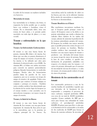 12
la acidez de los tomates no maduros incluidos
en el proceso.
Mermeladas de tomate.
Las mermeladas no se limitan a las frutas, su
expansión ha hecho posible que se puedan
hacer con verduras y hortalizas, como el
tomate. No es demasiado dulce, tiene una
textura de buen sabor, y te permite poder
mezclarla con todo tipo de platos y es muy
versátil.
Tomate y enfermedades en la que
beneficia
Tomate y las Enfermedades Cardiovasculares
El tomate es una muy buena fuente de
potasio, vitamina B6, folato y de niacina. Las
dietas que son altas en potasio disminuyen el
riesgo de ataques al corazón y la presión alta.
La niacina se ha utilizado por años para
disminuir el colesterol malo, o sea el LDL. La
vitamina B6 y el folato son ambas necesarias
para convertir un químico potencialmente
peligroso llamado homocisteína en moléculas
benignas. Niveles altos de homocisteína
pueden dañar las paredes de los vasos
sanguíneos, por eso se asocian con riesgos de
ataque al corazón y de apoplejía. Todos estos
nutrientes que contiene el tomate trabajan en
conjunto y protegen al corazón. También
varios estudios médicos han determinado que
la relación de los niveles bajos de licopeno en
el cuerpo tienden a estar asociados con la
aterosclerosis temprana y un mayor riesgo de
ataque al corazón.
Tomate y la Salud de los Huesos
El tomate es una muy buena fuente de
vitamina K. Los tomates son una gran fuente
importante de vitamina K. Esta activa lo que
es la osteocalcina, que es la proteína no
colágena principal de los huesos. La
osteocalcina ancla las moléculas de calicó en
los huesos, por esto, sin la suficiente vitamina
K los niveles de osteocalcina se empobrecen y
los huesos se desmineralizan.
Tomate: Beneficios en el Cáncer
Hay muchísimos mecanismos mediante los
que el licopeno puede proteger contra el
cáncer. El licopeno como se ha dicho es un
potente antioxidante que ayuda a eliminar los
radicales libres dañinos de los tejidos del
cuerpo, además de aumentar la producción de
las enzimas antioxidantes propios del cuerpo.
El licopeno ha recibido una mayor atención
para su posible protección contra elo que es el
cáncer de próstata en hombres. Muchos
estudios médicos han encontrado que los
hombres con una mayor ingesta de tomates y
productos son derivados del tomate tienen
un menor riesgo de cáncer de próstata. Sobre
la base de estos estudios, se aprobó una
declaración de propiedades saludables con
respecto a la relación entre los tomates y el
cáncer de próstata, afirmando que el consumo
de una mitad de una taza de tomates y / o salsa
de tomate a la semana puede reducir el riesgo
de cáncer de próstata.
Biosíntesis de los carotenoides en el
tomate
Los carotenoides pertenecen a una de las
muchas familias de metabolitos vegetales que
son derivados de la biosíntesis de los
isoprenoides y comparten el precursor de
cinco carbonos, isopentil pirofosfato (IPP),
con cerca de un total de 20,000 metabolitos
vegetales. Cuatro unidades de IPP que se
unen para formar una subunidad de veinte
carbonos: el gerenilgerenil pirofosfato
(GGPP). El primer paso para lleve a cabo que
se la biosíntesis de los carotenoides es la unión
de dos moléculas de GGPP para formar el
fitoeno de cuarenta carbonos. Se necesitan de
 
