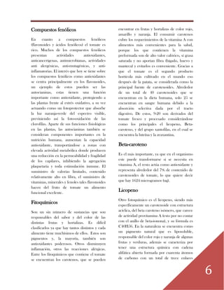 6
Compuestos fenólicos
En cuanto a compuestos fenólicos
(flavonoides y ácidos fenólicos) el tomate es
rico. Muchos de los compuestos fenólicos
presentan actividades antioxidantes,
anticancerígenas, antimicrobianas, actividades
anti alergénicas, anti-mutagénicas, y anti-
inflamatorias. El interés que hoy se tiene sobre
los compuestos fenólicos como antioxidantes
se centra principalmente en los flavonoides,
un ejemplo de estos pueden ser las
antocianinas, estas tienen una función
importante como antioxidante, protegiendo a
las plantas frente al estrés oxidativo, a su vez
actuando como un fotoprotector que absorbe
la luz naranja-verde del espectro visible,
previniendo así la foto-oxidación de las
clorofilas. Aparte de sus funciones fisiológicas
en las plantas, las antocianinas también se
consideran componentes importantes en la
nutrición humana, aumentan la capacidad
antioxidante, transportándose a zonas con
elevada actividad metabólica donde producen
una reducción en la permeabilidad y fragilidad
de los capilares, inhibiendo la agregación
plaquetaria y toda estimulación inmune. El
suministro de calorías limitado, contenido
relativamente alto en fibra, el suministro de
vitaminas, minerales y fenoles tales flavonoides
hacen del fruto de tomate un alimento
funcional excelente.
Fitoquímicos
Son un sin número de sustancias que son
responsables del sabor y del color de las
distintas frutas y hortalizas. Es difícil
clasificarlos ya que hay tantos distintos y cada
alimento tiene muchísimos de ellos. Estos son
pigmentos y, la mayoría, también son
antioxidantes poderosos. Otros disminuyen
inflamación, otros las reacciones alérgicas.
Entre los fitoquímicos que contiene el tomate
se encuentran los carotenos, que se pueden
encontrar en frutas y hortalizas de color rojo,
amarillo y naranja. El consumir carotenos
cubre los requerimientos de la vitamina A con
alimentos más convenientes para la salud,
porque los que contienen la vitamina
preformada son de alto valor calórico, sí grasa
saturada y no aportan fibra (hígado, huevo y
manteca) y evitarlos es conveniente. Gracias a
que el tomate es el segundo producto
hortícola más cultivado en el mundo eso
después de la patata, se considerada como la
principal fuente de carotenoides. Alrededor
de un total de 40 carotenoides que se
encuentran en la dieta humana, solo 25 se
encuentran en sangre humana debido a la
absorción selectiva dada por el tracto
digestivo. De estos, 9-20 son derivados del
tomate fresco y procesado considerándose
como los principales el licopeno, Beta-
caroteno, y del grupo xantofilas, en el cual se
encuentra la luteína y la zeaxantina.
Beta-caroteno
Es el más importante, ya que en el organismo
este puede transformarse si se necesita en
vitamina A, el resto actúa como antioxidante y
representa alrededor del 7% de contenido de
carotenoides de tomate, lo que quiere decir
que hay 1624 microgramos (ug).
Licopeno
Otro fotoquímico es el licopeno, siendo más
específicamente un carotenoide con estructura
acíclica, del beta caroteno isómero, que carece
de actividad provitamina A (esto por no contar
con el anillo de beta-ionona), y su fórmula es
C40H56. En la naturaleza se encuentra como
un pigmento natural que es liposoluble,
responsable del color rojo y naranja de algunas
frutas y verduras, además se caracteriza por
tener una estructura química con cadena
alifática abierta formada por cuarenta átomos
de carbono con un total de trece enlaces
 