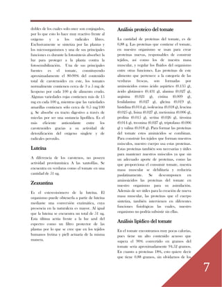 7
dobles de los cuales solo once son conjugados,
por lo que esto lo hace muy reactivo frente al
oxígeno y a los radicales libres.
Exclusivamente se sintetiza por las plantas y
los microorganismos y una de sus principales
funciones es durante la fotosíntesis absorber la
luz para proteger a la planta contra la
fotosensibilización. Una de sus principales
fuentes es el tomate, constituyendo
aproximadamente el 80-90% del contenido
total de carotenoides en este, los tomates
normalmente contienen cerca de 3 a 5 mg de
licopeno por cada 100 g de alimento crudo.
Algunas variedades rojas contienen más de 15
mg en cada 100 g, mientras que las variedades
amarillas contienen sólo cerca de 0.5 mg/100
g. Se absorbe en tracto digestivo a través de
micelas por ser una sustancia lipofilica. Es el
más eficiente antioxidante entre los
carotenoides gracias a su actividad de
detoxificación del oxígeno singlete y de
radicales peroxilo.
Luteína
A diferencia de los carotenos, no poseen
actividad provitamínica A las xantofilas. Se
encuentra en verduras como el tomate en una
cantidad de 51 ug.
Zeaxantina
Es el estereoisómero de la luteína. El
organismo puede obtenerla a partir de luteína
mediante una conversión enzimática, cuya
presencia en la naturaleza es mayor. Al igual
que la luteína se encuentra un total de 51 ug.
Esta última actúa frente a la luz azul del
espectro como un filtro protector de las
plantas por lo que se cree que en los tejidos
humanos (retina y piel) actuaría de la misma
manera.
Análisis proteico del tomate
La cantidad de proteínas del tomate, es de
0,88 g. Las proteínas que contiene el tomate,
en nuestro organismo se usan para crear
proteínas nuevas, responsables de construir
tejidos, así como los de nuestra masa
muscular, y regular los fluidos del organismo
entre otras funciones. Las proteínas de este
alimento que pertenece a la categoría de las
verduras frescas, son formadas por
aminoácidos como ácido aspártico (0.135 g),
ácido glutámico (0.431 g), alanina (0.027 g),
arginina (0.021 g), cistina (0.009 g),
fenilalanina (0.027 g), glicina (0.019 g),
histidina (0.014 g), isoleucina (0.018 g), leucina
(0.025 g), lisina (0.027 g), metionina (0.006 g),
prolina (0.015 g), serina (0.026 g), tirosina
(0.014 g), treonina (0.027 g), triptofano (0.006
g) y valina (0.018 g). Para formar las proteínas
del tomate estos aminácidos se combinan.
Para construir los tejidos que forman nuestros
músculos, nuestro cuerpo usa estas proteínas.
Estas proteínas también son necesarias y útiles
para mantener nuestros músculos ya que sin
un adecuado aporte de proteínas, como las
que proporciona el consumir tomate, nuestra
masa muscular se debilitaría y reduciría
paulatinamente. Se descomponen en
aminoácidos las proteínas del tomate en
nuestro organismo para su asimilación.
Además de ser útiles para la creación de nueva
masa muscular, las proteínas que el cuerpo
sintetiza, también intervienen en diferentes
funciones fisiológicas las cuales, nuestro
organismo no podría subsistir sin ellas.
Análisis lipídico del tomate
En el tomate encontramos muy pocas calorías,
pues tiene un alto contenido acuoso que
supera el 90% convertido en gramos del
tomate seria aproximadamente 94.52 gramos.
En cuanto a proteínas 18%, esto quiere decir
que tiene 0.88 gramos, sin olvidarnos de los
 