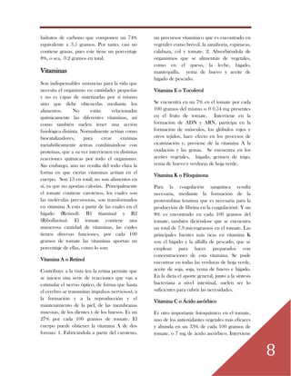 8
hidratos de carbono que componen un 74%
equivalente a 3.5 gramos. Por tanto, casi no
contiene grasas, pues este tiene un porcentaje
8%, o sea, 0.2 gramos en total.
Vitaminas
Son indispensables sustancias para la vida que
necesita el organismo en cantidades pequeñas
y no es capaz de sintetizarlas por sí mismo
sino que debe obtenerlas mediante los
alimentos. No están relacionadas
químicamente las diferentes vitaminas, así
como también suelen tener una acción
fisiológica distinta. Normalmente actúan como
biocatalizadores, para crear enzimas
metabólicamente activas combinándose con
proteínas, que a su vez intervienen en distintas
reacciones químicas por todo el organismo.
Sin embargo, aún no resulta del todo clara la
forma en que ciertas vitaminas actúan en el
cuerpo. Son 13 en total; no son alimentos en
sí, ya que no aportan calorías. Principalmente
el tomate contiene carotenos, los cuales son
las moléculas precursoras, son transformados
en vitamina A esto a partir de las cuales en el
hígado (Retinol). B1 (tiamina) y B2
(Riboflavina). El tomate contiene una
numerosa cantidad de vitaminas, las cuales
tienen diversas funciones, por cada 100
gramos de tomate las vitaminas aportan un
porcentaje de ellas, como lo son:
Vitamina A o Retinol
Contribuye a la vista (en la retina permite que
se inicien una serie de reacciones que van a
estimular el nervio óptico, de forma que hasta
el cerebro se transmitan impulsos nerviosos), a
la formación y a la reproducción y el
mantenimiento de la piel, de las membranas
mucosas, de los dientes y de los huesos. Es un
27% por cada 100 gramos de tomate. El
cuerpo puede obtiener la vitamina A de dos
formas: 1. Fabricándola a partir del caroteno,
un precursor vitamínico que es encontrado en
vegetales como brécol, la zanahoria, espinacas,
calabaza, col y tomate. 2. Absorbiéndola de
organismos que se alimentan de vegetales,
como en el queso, la leche, hígado,
mantequilla, yema de huevo y aceite de
hígado de pescado.
Vitamina E o Tocoferol
Se encuentra en un 7% en el tomate por cada
100 gramos del mismo o 0 0.54 mg presentes
en el fruto de tomate. Interviene en la
formación de ADN y ARN, participa en la
formación de músculos, los glóbulos rojos y
otros tejidos, hace efecto en los procesos de
cicatrización y, previene de la vitamina A la
oxidación y las grasas. Se encuentra en los
aceites vegetales, hígado, germen de trigo,
yema de huevo y verduras de hoja verde.
Vitamina K o Filoquinona
Para la coagulación sanguínea resulta
necesaria, mediante la formación de la
protrombina (enzima que es necesaria para la
producción de fibrina en la coagulación). Y un
8% es encontrado en cada 100 gramos del
tomate, también diciéndose que se encuentra
un total de 7.9 microgramos en el tomate. Las
principales fuentes más ricas en vitamina K
son el hígado y la alfalfa de pescado, que se
emplean para hacer preparados con
concentraciones de esta vitamina. Se pude
encontrar en todas las verduras de hoja verde,
aceite de soja, soja, yema de huevo e hígado.
En la dieta el aporte general, junto a la síntesis
bacteriana a nivel intestinal, suelen ser lo
suficientes para cubrir las necesidades.
Vitamina C o Ácido ascórbico
Es otro importante fotoquímico en el tomate,
uno de los antioxidantes vegetales más eficaces
y abunda en un 33% de cada 100 gramos de
tomate, o 7 mg de ácido ascórbico. Interviene
 