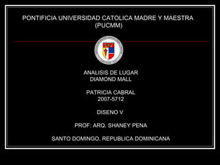 PONTIFICIA UNIVERSIDAD CATOLICA MADRE Y MAESTRA  (PUCMM) ANALISIS DE LUGAR DIAMOND MALL PATRICIA CABRAL 2007-5712 DISENO V  PROF: ARQ. SHANEY PENA SANTO DOMINGO, REPUBLICA DOMINICANA 
