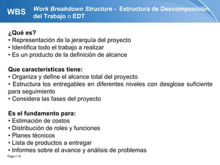 Work Breakdown Structure - Estructura de Descomposición
WBS         del Trabajo o EDT

¿Qué es?
• Representación de la jerarquía del proyecto
• Identifica todo el trabajo a realizar
• Es un producto de la definición de alcance

Que características tiene:
• Organiza y define el alcance total del proyecto
• Estructura los entregables en diferentes niveles con desglose suficiente
para seguimiento
• Considera las fases del proyecto

Es el fundamento para:
• Estimación de costos
• Distribución de roles y funciones
• Planes técnicos
• Lista de productos a entregar
• Informes sobre el avance y análisis de problemas
Page  10
 