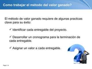 Como trabajar el método del valor ganado?



  El método de valor ganado requiere de algunas practicas
  clave para su éxito:

             Identificar cada entregable del proyecto.

             Desarrollar un cronograma para la terminación de
            cada entregable.

             Asignar un valor a cada entregable.




Page  14
 