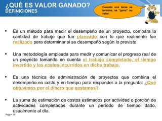 ¿QUÉ ES VALOR GANADO?                           Cuando una tarea se
DEFINICIONES                                    termina, se “gana” su
                                                valor.




     Es un método para medir el desempeño de un proyecto, compara la
      cantidad de trabajo que fue planeado con lo que realmente fue
      realizado para determinar si se desempeñó según lo previsto.

     Una metodología empleada para medir y comunicar el progreso real de
      un proyecto tomando en cuenta el trabajo completado, el tiempo
      invertido y los costos incurridos en dicho trabajo.

     Es una técnica de administración de proyectos que combina el
      desempeño en costo y en tiempo para responder a la pregunta: ¿Qué
      obtuvimos por el dinero que gastamos?

     La suma de estimación de costos estimados por actividad o porción de
      actividades completadas durante un período de tiempo dado,
      usualmente al día.
Page  16
 