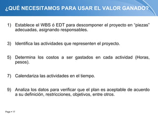 ¿QUÉ NECESITAMOS PARA USAR EL VALOR GANADO?


 1) Establece el WBS ó EDT para descomponer el proyecto en “piezas”
    adecuadas, asignando responsables.


 3) Identifica las actividades que representen el proyecto.


 5) Determina los costos a ser gastados en cada actividad (Horas,
    pesos).


 7) Calendariza las actividades en el tiempo.


 9) Analiza los datos para verificar que el plan es aceptable de acuerdo
    a su definición, restricciones, objetivos, entre otros.


Page  17
 