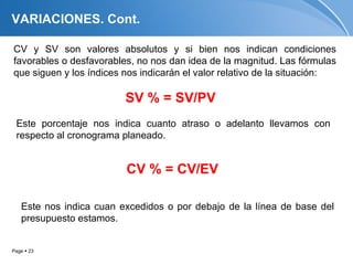 VARIACIONES. Cont.

CV y SV son valores absolutos y si bien nos indican condiciones
favorables o desfavorables, no nos dan idea de la magnitud. Las fórmulas
que siguen y los índices nos indicarán el valor relativo de la situación:

                         SV % = SV/PV
 Este porcentaje nos indica cuanto atraso o adelanto llevamos con
 respecto al cronograma planeado.


                         CV % = CV/EV

   Este nos indica cuan excedidos o por debajo de la línea de base del
   presupuesto estamos.


Page  23
 