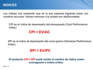 INDICES

Los índices nos mostrarán que es lo que estamos logrando hacer con
nuestros recursos. Índices menores a la unidad son desfavorables.


            CPI es el índice de desempeño del presupuesto (Cost Performance
            Index):
                           CPI = EV/AC

       SPI es el índice de desempeño del crono-grama (Schedule Performance
       Index):

                            SPI = EV/PV

        El producto CPI x SPI suele recibir el nombre de índice costo-
                        cronograma o índice crítico.
Page  24
 