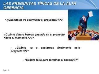 LAS PREGUNTAS TÍPICAS DE LA ALTA
GERENCIA


  • ¿Cuándo se va a terminar el proyecto????




¿Cuánto dinero hemos gastado en el proyecto
hasta el momento????


           - ¿Cuánto va   a   costarnos    finalmente   este
           proyecto???”


                 - “Cuánto falta para terminar el paseo???”


Page  5
 