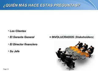 ¿QUIÉN MÁS HACE ESTAS PREGUNTAS?




       • Los Clientes

       • El Gerente General       = INVOLUCRADOS (Stakeholders)

       • El Director financiero

       • Su Jefe




Page  6
 
