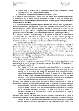 Dra. Estela Martin Química Legal
2017 Unidad VI
3
➢ Limpiar todo el material que se reutiliza durante la toma de muestras (pinzas,
guantes, bisturí, etc.) con alcohol antiséptico.
➢ Embalar las muestras siempre en material limpio o estéril.
2. Si la mancha del fluido biológico reposa sobre una prenda, esta debe enviarse completa
al laboratorio, así se evitan futuros problemas al omitir el envío de manchas poco
perceptibles que pueden ser muy importantes para la investigación; también se evita la
alteración de las muestras.
3. Si el soporte sobre el cual se encuentra la mancha está húmedo, debe dejarse secar a
temperatura ambiente, protegido del sol y el agua. De no ser posible, puede utilizarse un
secador eléctrico portátil (secador de pelo), teniendo la precaución de usarlo solo con
ventilación en frío, pues si se usa a temperaturas altas se altera notablemente el material
genético que allí se encuentra y por lo tanto se perdería este elemento probatorio.
4. Si son varias prendas o elementos los que se recuperan de la escena, se deben embalar
individualmente, así pertenezcan a la misma persona. Se debe además proteger la
superficie manchada de la prenda con papel limpio y no impreso para evitar mezclar las
muestras por el roce de una mancha con otra que pueda tener diferente origen.
A. Elementos transportables:
Antes de recuperar una mancha biológica se debe tener presente la facilidad de
transportar el soporte en que se encuentra. Si este objeto no presenta mayor dificultad
para su transporte es mejor enviarlo completo, como en el caso de prendas de vestir,
armas cortopunzantes, armas de fuego, colillas de cigarrillo, chicles, papeles que
presenten evidencia de algún tipo de fluido biológico, etc.
Estos elementos deben ser embalados individual y adecuadamente, teniendo en cuenta las
indicaciones que se establecen más adelante.
B. Elementos no transportables:
Cuando la mancha reposa sobre soportes de difícil transporte como puertas, paredes,
pisos, alfombras, etc, estas muestras se deben recuperar dependiendo del tipo de soporte
y del tamaño de la mancha, así:
1. Por raspado con bisturí nuevo, cuando las muestras se hallan en forma de costras
y la superficie en donde se encuentran no se desprende junto con la muestra, como
sucede con la pintura de una pared. Se recomienda este procedimiento para
superficies tales como las baldosas. El raspado de las costras se debe recuperar
sobre un papel limpio, o impreso. Nunca se deben tomar las muestras con papel
contacto ó cinta adhesiva, debido a que las materias primas de estos componentes
interfieren con las reacciones químicas utilizadas en el laboratorio.
En estos casos además, se debe tomar una muestra blanco, que consiste en frotar un
escobillón o fragmento de gasa húmedo sobre la superficie aledaña a la mancha biológica.
2. Con un aplicador, escobillón o copito de algodón humedecido con solución fisiológica
o agua destilada, cuando se trate muestras muy pequeñas o en las que la superficie
no se desprende fácilmente al raspar. Se debe dejar secar a temperatura
ambiente, embalar en un sobre de papel, rotular indicando el sitio de donde se
tomó la muestra, y enviar.
En estos casos también, se debe tomar una muestra blanco, que consiste en frotar un
escobillón o fragmento de gasa húmedo sobre la superficie aledaña a la mancha biológica.
3. Cuando se trate de manchas de fluidos biológicos que aún no se han secado en la
escena, pueden recuperarse impregnando un copito de algodón, gasa estéril o una
 