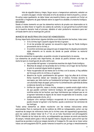 Dra. Estela Martin Química Legal
2017 Unidad VI
4
tela de algodón blanca y limpia. Dejar secar a temperatura ambiente, embalar en
un sobre de papel, rotular indicando el sitio de donde se tomó la muestra, y enviar.
En estos casos igualmente, se debe tomar una muestra blanco, que consiste en frotar un
escobillón o fragmento de gasa húmedo sobre la superficie aledaña a la mancha biológica.
RECUERDE
Desde el mismo momento en que los elementos materia de prueba son observados en la
escena, se debe llenar el registro de cadena de custodia, lo cual garantiza la autenticidad
de la muestra durante todo el proceso, dándole el valor probatorio necesario para ser
utilizada dentro de la investigación judicial.
MANEJO DE MUESTRAS EN CASO DE HOMICIDIOS:
Es muy importante determinar algunos detalles ocurridos durante los hechos, tales como:
➢ Si la víctima logró causarle alguna herida al agresor,
➢ Si en las prendas del agresor se encuentra algún tipo de fluido biológico
proveniente de la víctima, o
➢ Si existen versiones que aseguren que el sospechoso ha dejado previamente
algún elemento en la escena de donde se puede obtener su material
biológico.
Con estos elementos recuperados, es posible vincular al agresor(es) a la escena.
Los elementos de prueba más importantes, de donde se podría obtener este tipo de
material para la investigación de este delito son:
➢ Las prendas del agresor: si presentan manchas de algún fluido biológico.
➢ Manchas de sangre en las prendas de la víctima o en el lugar de los hechos:
si esta le ocasionó alguna lesión al agresor.
➢ Pelos recuperados de las manos de la víctima o en la escena, si hay señales
de forcejeo entre la víctima y el agresor.
➢ Muestra de tejido -posiblemente del agresor- bajo las uñas de la víctima.
Estas muestras deben ser tomadas por el médico forense durante la
necropsia; por éste motivo es fundamental proteger las manos del cadáver
con una bolsa limpia de papel, para evitar la contaminación o pérdida de éstas
evidencias durante su transporte.
➢ Colillas de cigarrillo, vasos o chicles, siempre y cuando exista algún indicio
de que pueden contener material biológico del agresor (colillas que no
existían antes de los hechos, que haya testimonios que indiquen que se vio
al agresor bebiendo en alguno de los vasos recuperados de la escena, o que
estaba mascando chicle, etc.).
➢ Cualquier otro vestigio biológico recuperado de la escena que realmente
pueda vincular al agresor a los hechos, ayuda a esclarecer las versiones de
los testigos.
Todos estos elementos se deben recolectar con las mismas indicaciones antes
mencionadas. Para la realización de los análisis de ADN es indispensable contar con las
muestras de sangre de referencia tanto de la víctima como del supuesto(s) agresor(es),
para las cuales se deben tomar de 5 a 7 ml, en un tubo Vacutainer con anticoagulante
EDTA. Además de los tubos de vidrio, es indispensable que siempre se envíe una mancha
de sangre, tomada sobre gasa o tela de algodón limpio y dejada secar, para evitar que las
muestras se pierdan si estos se rompen durante el transporte. En caso de no tener estos
tubos con anticoagulante EDTA, puede tomarse la muestra con jeringa e inmediatamente
 