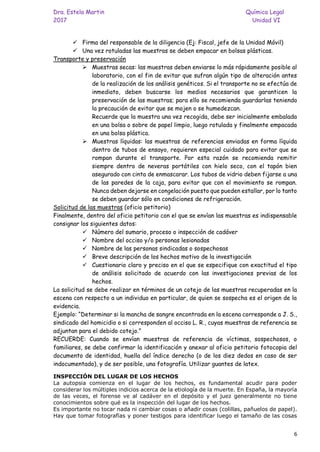 Dra. Estela Martin Química Legal
2017 Unidad VI
6
✓ Firma del responsable de la diligencia (Ej: Fiscal, jefe de la Unidad Móvil)
✓ Una vez rotuladas las muestras se deben empacar en bolsas plásticas.
Transporte y preservación
➢ Muestras secas: las muestras deben enviarse lo más rápidamente posible al
laboratorio, con el fin de evitar que sufran algún tipo de alteración antes
de la realización de los análisis genéticos. Si el transporte no se efectúa de
inmediato, deben buscarse los medios necesarios que garanticen la
preservación de las muestras; para ello se recomienda guardarlas teniendo
la precaución de evitar que se mojen o se humedezcan.
Recuerde que la muestra una vez recogida, debe ser inicialmente embalada
en una bolsa o sobre de papel limpio, luego rotulada y finalmente empacada
en una bolsa plástica.
➢ Muestras líquidas: las muestras de referencias enviadas en forma líquida
dentro de tubos de ensayo, requieren especial cuidado para evitar que se
rompan durante el transporte. Por esta razón se recomienda remitir
siempre dentro de neveras portátiles con hielo seco, con el tapón bien
asegurado con cinta de enmascarar. Los tubos de vidrio deben fijarse a una
de las paredes de la caja, para evitar que con el movimiento se rompan.
Nunca deben dejarse en congelación puesto que pueden estallar, por lo tanto
se deben guardar sólo en condiciones de refrigeración.
Solicitud de las muestras (oficio petitorio)
Finalmente, dentro del oficio petitorio con el que se envían las muestras es indispensable
consignar los siguientes datos:
✓ Número del sumario, proceso o inspección de cadáver
✓ Nombre del occiso y/o personas lesionadas
✓ Nombre de las personas sindicadas o sospechosas
✓ Breve descripción de los hechos motivo de la investigación
✓ Cuestionario claro y preciso en el que se especifique con exactitud el tipo
de análisis solicitado de acuerdo con las investigaciones previas de los
hechos.
La solicitud se debe realizar en términos de un cotejo de las muestras recuperadas en la
escena con respecto a un individuo en particular, de quien se sospecha es el origen de la
evidencia.
Ejemplo: “Determinar si la mancha de sangre encontrada en la escena corresponde a J. S.,
sindicado del homicidio o si corresponden al occiso L. R., cuyas muestras de referencia se
adjuntan para el debido cotejo.”
RECUERDE: Cuando se envían muestras de referencia de víctimas, sospechosos, o
familiares, se debe confirmar la identificación y anexar al oficio petitorio fotocopia del
documento de identidad, huella del índice derecho (o de los diez dedos en caso de ser
indocumentado), y de ser posible, una fotografía. Utilizar guantes de latex.
INSPECCIÓN DEL LUGAR DE LOS HECHOS
La autopsia comienza en el lugar de los hechos, es fundamental acudir para poder
considerar los múltiples indicios acerca de la etiología de la muerte. En España, la mayoría
de las veces, el forense ve al cadáver en el depósito y el juez generalmente no tiene
conocimientos sobre qué es la inspección del lugar de los hechos.
Es importante no tocar nada ni cambiar cosas o añadir cosas (colillas, pañuelos de papel).
Hay que tomar fotografías y poner testigos para identificar luego el tamaño de las cosas
 