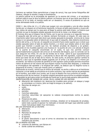Dra. Estela Martin Química Legal
2017 Unidad VI
7
(primero se realizan fotos panorámicas y luego de cerca), hay que tomar fotografías del
cadáver, dibujar la silueta y luego lo levantamos.
La policía judicial es la encargada de aparecer en la escena del crimen, y el secretario
judicial copia lo que le dice la policía judicial o el forense que es el que tiene que dirigir la
escena (si él no está, el manejo suele ser un desastre). A veces el problema es que se
avisa demasiado tarde a la policía.
CASO 1: dos niños de 11 y 13 años que juegan con una escopeta y uno de ellos resulta
herido por un disparo en el hemitorax izquierdo, le llevan al baño para lavarlo y muere allí.
Hay restos de sangre por la casa pero al llegar la policía está todo limpio. La historia que
cuentan es que la escopeta estaba apoyada encima de la mesa y se disparó sola.
El forense dice que el disparo fue de frente, por lo que se convoca a un segundo forense.
El casquillo sale del arma por un lateral, siempre formando un ángulo. En este caso es
importante saber hacia qué lado dicen que estaba apoyada la escopeta encima de la mesa
porque si se apoyaba sobre el lateral por el que sale el casquillo, éste debería encontrarse
dentro del arma, y no fue así, el casquillo se encontró fuera (esto supone que si dicen que
estaba apoyada sobre el lado de salida mienten, y si dicen que estaba sobre el otro lado
puede que mientan o puede que no). Se realizan pruebas de disparos y se graban.
Buscando en los muebles aparece una muesca en la puerta de uno y se calcula el ángulo
de la puerta al casquillo encontrado en el suelo, lo que nos permite conocer
aproximadamente la posición del arma en el momento del disparo, que no coincide con la
que aseguran los niños. En uno de los bordes de la mesa sobre la que supuestamente
estaba el arma aparece sangre, y calculando la altura del niño agredido, suponemos que
tenía que estar de pie al lado de la misma. En este punto, el presunto agresor cambia la
historia y dice que el agredido estaba jugando con el arma y se disparó a sí mismo por
accidente. Se realiza la prueba de parafina al niño agresor (esta prueba permite encontrar
restos de pólvora en las manos del que disparó incluso muchos días después), y midiendo
la envergadura del agredido y la longitud del cañón, se deduce que no llegaría nunca a
dispararse él mismo, o sea que miente como un bellaco!!
Explorando al muerto, vemos que el orificio de entrada es ancho y oblicuo en el hemitorax
izquierdo y el de salida se encuentra en la axila contraria, hay varias marcas de perdigones
en el hombro, que están muy juntos, por lo que el disparo fue muy próximo al cuerpo.
Reconstrucción de los hechos: el agresor disparó pensando que el arma no estaba cargada,
el agredido se giró para evitar la entrada de frente por lo que la bala penetra oblicuamente.
INVESTIGACIÓN DE SIGNOS DE LUCHA EN EL LUGAR DE LOS HECHOS
Alteración del mobiliario (ej. destroza los muebles para simular un ataque y luego
se amordaza a sí mismo, pero se tragó la lengua y se asfixió).
Manchas de sangre en:
• suelo.
• alfombras.
• paredes:
➢ manchas salpicadas.
➢ manchas escurridas (al apoyarse la cabeza ensangrentada contra la pared,
escurren).
Presencia de pelos.
• Atención a los lugares recónditos (rendijas, zócalos) en la búsqueda de pruebas,
sobre todo cuando el agresor ha realizado un lavado del lugar (que además suelen
hacer mal porque están muy nerviosos).
EN LOS VESTIDOS DE LA VÍCTIMA
Alteración.
Deterioro.
Manchas de sangre de:
• la víctima.
• el agresor.
➢ El pecho descubierto o que el arma no atraviese los vestidos de la víctima es
indicativo de suicidio.
EN LA PROPIA VÍCTIMA
Lesiones de defensa; son típicas en:
• borde cubital de antebrazo.
 