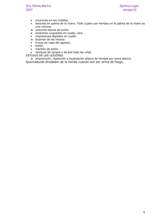 Dra. Estela Martin Química Legal
2017 Unidad VI
8
• erosiones en los nudillos.
• lesiones en palma de la mano. Todo sujeto con heridas en la palma de la mano es
una víctima.
Lesiones típicas de lucha:
• erosiones ungueales en cuello, cara…
• impresiones digitales en cuello.
Examen de las manos:
• trozos de ropa del agresor.
• botón.
• mechón de pelos.
• residuos de sangre o de piel bajo las uñas.
ESTUDIO DE LAS LESIONES
Imprecisión, repetición y localización atípica de heridas por arma blanca.
Quemaduras alrededor de la herida cuando son por arma de fuego.
 