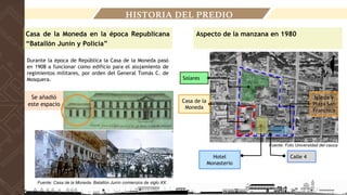 HISTORIA DEL PREDIO
Casa de la Moneda en la época Republicana
“Batallón Junín y Policía”
Fuente: Casa de la Moneda. Batallón Junín comienzos de siglo XX.
Durante la época de República la Casa de la Moneda pasó
en 1908 a funcionar como edificio para el alojamiento de
regimientos militares, por orden del General Tomás C. de
Mosquera.
Se añadió
este espacio
Fuente: Foto Universidad del cauca
Solares
Casa de la
Moneda
Hotel
Monasterio
Calle 4
Iglesia y
Plaza San
Francisco
Aspecto de la manzana en 1980
 