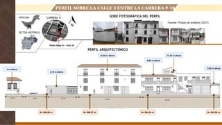 N+ 995,59 m N+ 993.09 m
N+ 995.07 m N+ 994.34 m
CARRERA 11
PERFIL SOBRE LA CALLE 3 ENTRE LA CARRERA 9-10
POPAYÁN
SECTOR HISTÓRICO
SERIE FOTOGRÁFICA DEL PERFIL
PERFIL ARQUITECTÓNICO
Fuente: Propia de análisis (2021)
Nivel Base N+ 1000.00
156
4 m altura
3,10 m altura
12,45 m altura
5,90 m altura
11,35 m altura
3,50 m altura
12 mt 9 mt 15 mt 23 mt 26 mt
 