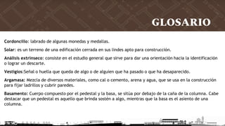 GLOSARIO
Cordoncillo: labrado de algunas monedas y medallas.
Solar: es un terreno de una edificación cerrada en sus lindes apto para construcción.
Análisis extrínseco: consiste en el estudio general que sirve para dar una orientación hacia la identificación
o lograr un descarte.
Vestigios:Señal o huella que queda de algo o de alguien que ha pasado o que ha desaparecido.
Argamasa: Mezcla de diversos materiales, como cal o cemento, arena y agua, que se usa en la construcción
para fijar ladrillos y cubrir paredes.
Basamento: Cuerpo compuesto por el pedestal y la basa, se sitúa por debajo de la caña de la columna. Cabe
destacar que un pedestal es aquello que brinda sostén a algo, mientras que la basa es el asiento de una
columna.
 