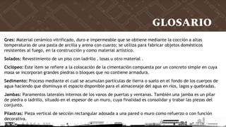GLOSARIO
Gres: Material cerámico vitrificado, duro e impermeable que se obtiene mediante la cocción a altas
temperaturas de una pasta de arcilla y arena con cuarzo; se utiliza para fabricar objetos domésticos
resistentes al fuego, en la construcción y como material artístico.
Solados: Revestimiento de un piso con ladrillo , losas u otro material .
Ciclópeo: Este ítem se refiere a la colocación de la cimentación compuesta por un concreto simple en cuya
masa se incorporan grandes piedras o bloques que no contiene armadura.
Sedimento: Proceso mediante el cual se acumulan partículas de tierra o suelo en el fondo de los cuerpos de
agua haciendo que disminuya el espacio disponible para el almacenaje del agua en ríos, lagos y quebradas.
Jambas: Paramentos laterales internos de los vanos de puertas y ventanas. También una jamba es un pilar
de piedra o ladrillo, situado en el espesor de un muro, cuya finalidad es consolidar y trabar las piezas del
conjunto.
Pilastras: Pieza vertical de sección rectangular adosada a una pared o muro como refuerzo o con función
decorativa.
 