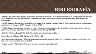 BIBLIOGRAFÍA
-ORDOÑEZ VALENCIA, Diana Marcela. Arqueología Histórica en la real casa de la Moneda de Popayán en los siglos XVIII-XIX, Popayán,
2015. Monografía de Grado (Antropóloga). Universidad del Cauca. Facultad de ciencias humanas y sociales. Departamento de
Antropología.
-PATIÑO, Diógenes. Excavaciones arqueológicas en la casa de la Moneda. Popayán – Fase III. Centro internacional de convenciones y
exposiciones de Popayán – CICEP. Popayán: 2010, p: 17-30.
-PATIÑO, Diógenes. Arqueología Histórica: La ceca o casa de la moneda. Popayán. En: ZARANKIN, Andrés. Arqueologías históricas
patrimonios diversos. Sello editorial Universidad del Cauca. 2010, p: 129-154.
-Castrillón Arboleda, Diego (1972). Estilo Popayán (A rquitectura). Popayán: López.
Archivo Central del Cauca- ACC. Signaturas 774; 7699, 6425.
-Anes, Gonzalo y G. Céspedes. (1996). Las Casas de Moneda en los Reinos de Indias. Vol. 1. Las Cecas Indianas en 1536-1825, G. -
Céspedes. Museo Casa de la Moneda. Madrid.
-Aragón, Arcesio. (1936). Fastos Payaneses. Imprenta Nacional. Bogotá. Colombia
 