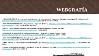 -PERIODICO EL TIEMPO. Se frena construcción de centro de convenciones de Popayán por hallazgos arqueológicos. [Periódico virtual].
http://www.eltiempo.com/archivo/documento/CMS-3479518. [16 de marzo del 2007].
-BLOG POPAYÁN CIUDAD BLANCA. Popayán en la antigüedad. [En línea]. http://popayanciudadblanca15.blogspot.com.co/2008/10/popayan-
en-laantiguedad_07.html. [07 de octubre del 2008].
-UNESCO. Los documentos: las cartas internacionales y de ámbito regional y nacional. [En línea].
http://personal.us.es/orodriguez/cartas_resumen.pdf. [2008 - 2009].
-ARQUEOWEB. Arqueología de la arquitectura nacimiento y desarrollo en España. [Revista virtual].
http://pendientedemigracion.ucm.es/info/arqueoweb/pdf/14/Serrano119-148.pdf. [2012 - 2013].
-BLOG POPAYÁN CIUDAD BLANCA. Popayán en la antigüedad. [En línea]. http://popayanciudadblanca15.blogspot.com.co/2008/10/popayan-
en-laantiguedad_07.html. [07 de octubre del 2008].
-ICANH. Artículos 63 y 62: Constitución política de 1991. [En línea]. http://www.icanh.gov.co/?idcategoria=2089. [13 de noviembre del
2009].
-PERIODICO LA JORNADA (Ana Mónica Rodríguez). La casa de Tlaltecuhtli. [En línea]. https://arkeopatias.wordpress.com/tag/museo-del-
templo-mayor/. [9 de junio del 2011].
WEBGRAFÍA
 