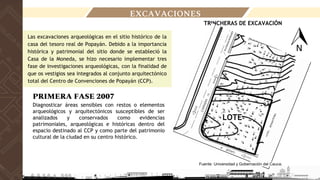 EXCAVACIONES
Las excavaciones arqueológicas en el sitio histórico de la
casa del tesoro real de Popayán. Debido a la importancia
histórica y patrimonial del sitio donde se estableció la
Casa de la Moneda, se hizo necesario implementar tres
fase de investigaciones arqueológicas, con la finalidad de
que os vestigios sea integrados al conjunto arquitectónico
total del Centro de Convenciones de Popayán (CCP).
PRIMERA FASE 2007
Diagnosticar áreas sensibles con restos o elementos
arqueológicos y arquitectónicos susceptibles de ser
analizados y conservados como evidencias
patrimoniales, arqueológicas e históricas dentro del
espacio destinado al CCP y como parte del patrimonio
cultural de la ciudad en su centro histórico.
TRINCHERAS DE EXCAVACIÓN
Fuente: Universidad y Gobernación del Cauca.
LOTE
 