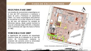 FASES DE EXCAVACIONES
Fuente: Universidad y Gobernación del Cauca.
SEGUNDA FASE 2007
Los estudios de excavaciones arqueológicas en
el lote del CCP comenzaron a realizarse a
partir de junio y finalizaron en septiembre
(2007). Los restos arqueológicos descubiertos
se encuentran en su gran mayoría en la parte
sur del lote, allí aparecen los vestigios de
diferentes épocas, desde cuando funcionó la
Casa de la Moneda (Siglo XVIII-XIX), el Batallón
Junín (comienzos del siglo XX) hasta la Policía
en 1983.
TERCERA FASE 2007
la legalización del proyecto de arqueología
histórica (Casa de la Moneda) en el lote del
Centro de Convenciones mediante la
extensión del convenio entre la Universidad
del Cauca y la Gobernación del Cauca.
 