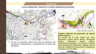 POMCH
Fuente: José Morillo y Eliana Idrobo
Lote
● El lote se encuentra dentro del área de influencia del
proyecto de ordenamiento y recuperación de la cuenca del
Río Molino
Proyecto ambicioso de generación de espacio
público efectivo
Eco parque de la vida, Museo aire libre,
Renovación Urbana Barrio Bolívar, Renovación
Urbana, Generación espacio Público,
Mejoramiento Paisajístico y de Entorno, Proyecto
de Estacionamiento Subterráneo. Popayán tiene el
título de “Ciudad de la Gastronomía” otorgado por
la Unesco, en el año 2005.
Lote
PLAN DE ORDENACIÓN Y MANEJO DE LA CUENCA HIDROGRÁFICA RÍO MOLINO
 
