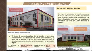 Con el predio colinda dos de las infraestructuras
de mayor influencia en la ciudad de Popayán,
entre ellas está el Centro de Convenciones y el
Hotel Monasterio, que con su arquitectura
embellecen las calles del Centro Histórico de
Popayán.
● El Centro de convenciones Casa de la Moneda, es un recinto
perteneciente a la Gobernación del Cauca. Esta edificación, al
igual que el Monasterio, es un edificio de gran concurrencia
turística, incrementando así el turismo corporativo de la ciudad y
región.
Influencias arquitectónicas
3 TIPOLOGÍAS DE
VENTANAS
CORNISA EN TODO SU
ALREDEDOR
VENTANA CON CRISTAL
Y CONCRETO
ACCESO CON
PUERTA EN
CRISTAL
TIPOLOGÍAS Y MORFOLOGÍAS
Fuente: Tesis de grado, Maria y Carolina(2018)
Fuente: Tesis de grado, Maria y Carolina(2018)
 