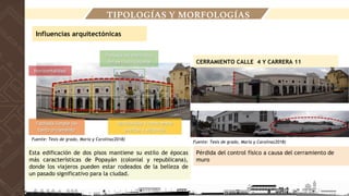 Esta edificación de dos pisos mantiene su estilo de épocas
más características de Popayán (colonial y republicana),
donde los viajeros pueden estar rodeados de la belleza de
un pasado significativo para la ciudad.
Pérdida del control físico a causa del cerramiento de
muro
CERRAMIENTO CALLE 4 Y CARRERA 11
Influencias arquitectónicas
TIPOLOGÍAS Y MORFOLOGÍAS
Fuente: Tesis de grado, Maria y Carolina(2018)
Fuente: Tesis de grado, Maria y Carolina(2018)
 