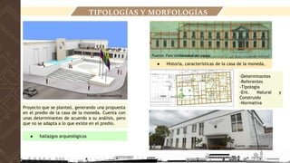 Fuente : miceconsulting
Fuente : rutascolombia
Proyecto que se planteó, generando una propuesta
en el predio de la casa de la moneda. Cuenta con
unas determinantes de acuerdo a su análisis, pero
que no se adapta a lo que existe en el predio.
● hallazgos arqueológicos
● Historia, características de la casa de la moneda,
-Determinantes
-Referentes
-Tipología
-Ent. Natural y
Construido
-Normativa
TIPOLOGÍAS Y MORFOLOGÍAS
Fuente: Foto Universidad del cauca
 