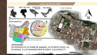 DEPTO. DEL CAUCA
LOCALIZACIÓN
LOCALIZACIÓN:
Se encuentra en la ciudad de popayán, en el barrio centro, en
la comuna 4, y el recorrido entre la calle 4 y la carrera 11.
Fuente: Arcgis Maps.
ZONA URBANA
COLOMBIA MUNICIPIO DE
POPAYÁN
MANZANA 0156
LOTE
GESTIÓN URBANÍSTICA
LOTE
PARQUE CALDAS
LOTE
Fuente: Archivo propio-2021
 