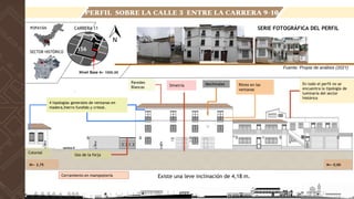 Existe una leve inclinación de 4,18 m.
N+- 2,75
Simetría En todo el perfil no se
encuentra la tipología de
luminaria del sector
histórico
4 tipologías generales de ventanas en
madera,hierro fundido y cristal.
Cerramiento en mampostería
Uso de la forja
Colonial
Ritmo en las
ventanas
Paredes
Blancas
Mechinales
N+- 0,00
Fuente: Propia de análisis (2021)
CARRERA 11
POPAYÁN
SECTOR HISTÓRICO
SERIE FOTOGRÁFICA DEL PERFIL
156
Nivel Base N+ 1000.00
PERFIL SOBRE LA CALLE 3 ENTRE LA CARRERA 9-10
 