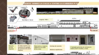 Observamos un aspecto
negativo en el orden
de sus vanos
En todo el perfil no se
encuentra la tipología
de luminaria del sector
histórico
Relación
con las
esquinas
Cornisas de concreto
4 tipologías generales de ventanas en
madera,hierro fundido y cristal.
Molduras republicanas
156
Longitud: 188 m
A:20 m.
A:10.5 m.
A:8 m.
A:3m.
N- 997.87 N+1000.007
Fuente: Propia de análisis (2021)
PERFIL SOBRE LA CALLE 4 ENTRE LA CARRERA 9-11
CARRERA 11
POPAYÁN
SECTOR HISTÓRICO
156
Nivel Base N+ 1000.00
carrera 11
carrera 9
 