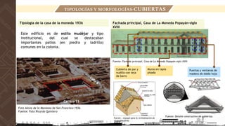Este edificio es de estilo mudéjar y tipo
institucional, del cual se destacaban
importantes patios (en piedra y ladrillo)
comunes en la colonia.
Foto Aérea de la Manzana de San Francisco 1936.
Fuente: Foto Ricardo Quintero
Fachada principal, Casa de La Moneda Popayán-siglo
XVIII
Fuente: Fachada principal, Casa de La Moneda Popayán-siglo XVIII
Fuente: Detalle constructivo de cubiertas.
Cubierta de par y
nudillo con teja
de barro
Puertas y ventanas de
madera de doble hoja
Muros en tapia
pisada
Tipología de la casa de la moneda 1936
TIPOLOGÍAS Y MORFOLOGÍAS-CUBIERTAS
Fuente : manual para la revitalización de
viviendas(2016)
 