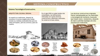 Sistema Tecnológico/Constructivo.
SISTEMA CONSTRUCTIVO
Un experto en mediciones, después de
reconocer el terreno elegido para fundar,
tomaba las medidas preestablecidas para las
calles principales, para las carreras y para las
cuadras.
ARQUITECTURA COLONIAL ORIGINAL En el siglo XVIII la ciudad estaba más
consolidada y las edificaciones
reforzadas con nuevas técnicas
constructivas y diferentes materiales.
Se conserva la traza urbana.
Teja de
barro
Adobe
Ladrillo
Fibras
naturales
Las técnicas constructivas originales
fueron reemplazadas por los materiales
y tecnologías del momento, buscando
que fuesen sismo -resistentes y dejando
de lado la pérdida tipológica de esta
arquitectura tradicional.
Tapia
pisada
Paja
Piedra
Madera
Concreto
Nuevos
Materiales
Cristal
Fuente : rutascolombia
Fuente : rutascolombia
Fuente : rutascolombia
 